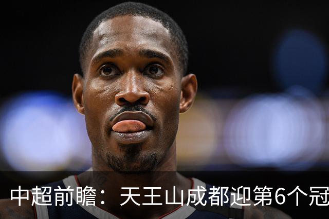 中超前瞻：天王山成都迎第6个冠军点 三镇恐难演奇迹