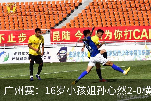广州赛：16岁小孩姐孙心然2-0横扫萨王凯开门红 将战7号种子
