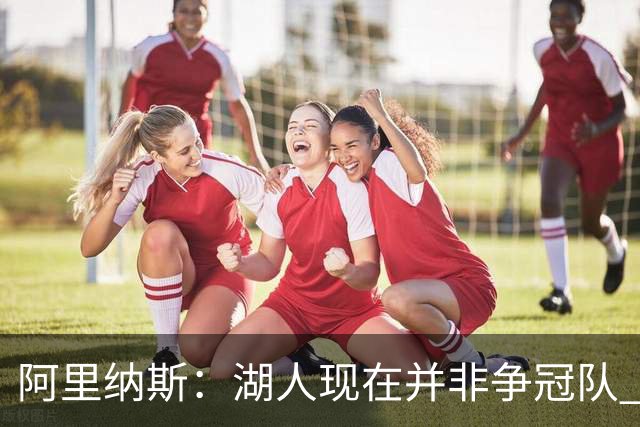 阿里纳斯：湖人现在并非争冠队 但除非引进超巨否则只需微调阵容