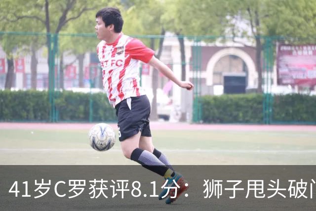 41岁C罗获评8.1分：狮子甩头破门，现场视角还原，太丝滑了